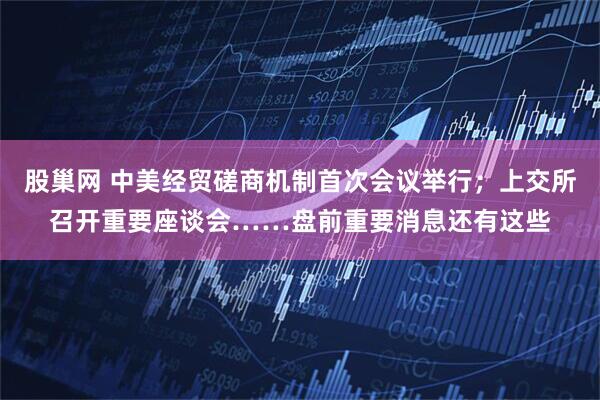 股巢网 中美经贸磋商机制首次会议举行；上交所召开重要座谈会……盘前重要消息还有这些