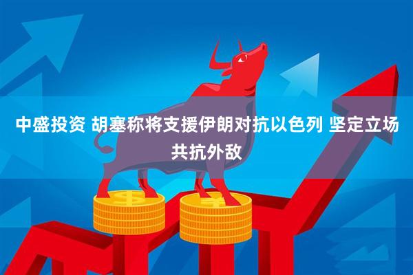 中盛投资 胡塞称将支援伊朗对抗以色列 坚定立场共抗外敌