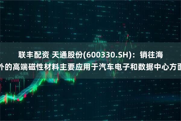 联丰配资 天通股份(600330.SH)：销往海外的高端磁性材料主要应用于汽车电子和数据中心方面