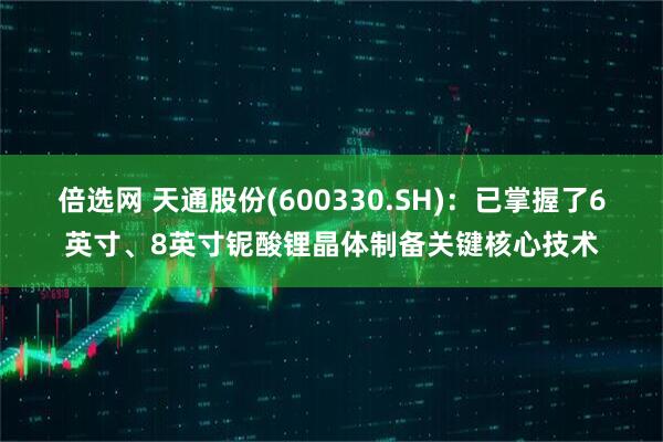 倍选网 天通股份(600330.SH)：已掌握了6英寸、8英寸铌酸锂晶体制备关键核心技术