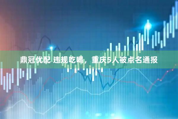 鼎冠优配 违规吃喝，重庆5人被点名通报