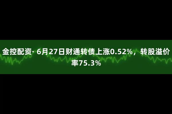 金控配资· 6月27日财通转债上涨0.52%，转股溢价率75.3%