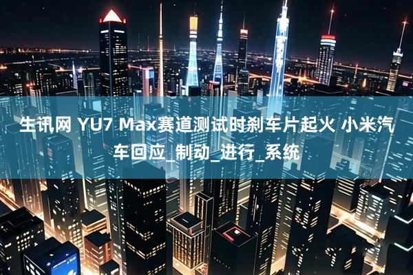 生讯网 YU7 Max赛道测试时刹车片起火 小米汽车回应_制动_进行_系统