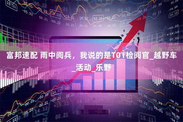 富邦速配 雨中阅兵，我说的是T01检阅官_越野车_活动_乐野