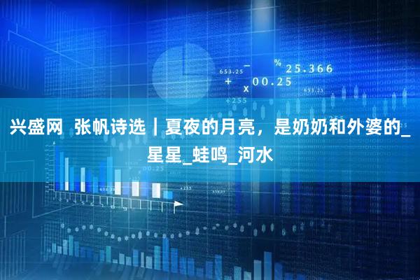 兴盛网  张帆诗选｜夏夜的月亮，是奶奶和外婆的_星星_蛙鸣_河水