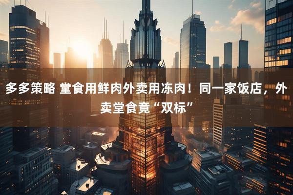 多多策略 堂食用鲜肉外卖用冻肉！同一家饭店，外卖堂食竟“双标”
