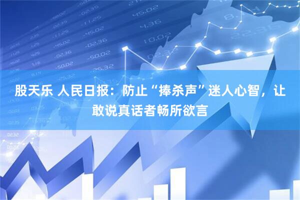 股天乐 人民日报：防止“捧杀声”迷人心智，让敢说真话者畅所欲言
