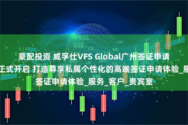 豪配投资 威孚仕VFS Global广州签证申请中心白金贵宾厅正式开启 打造尊享私属个性化的高端签证申请体验_服务_客户_贵宾室