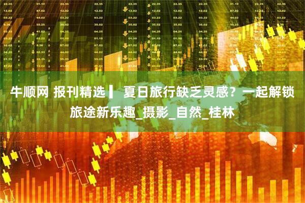 牛顺网 报刊精选 ▎夏日旅行缺乏灵感？一起解锁旅途新乐趣_摄影_自然_桂林