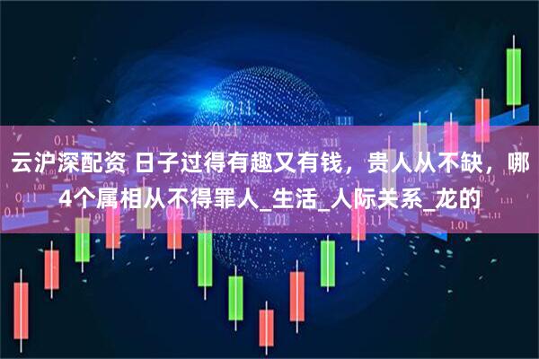 云沪深配资 日子过得有趣又有钱，贵人从不缺，哪4个属相从不得罪人_生活_人际关系_龙的