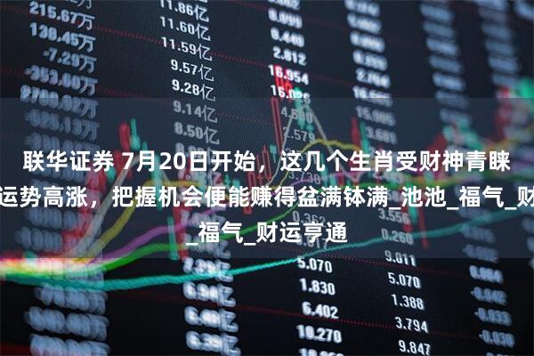联华证券 7月20日开始，这几个生肖受财神青睐，财富运势高涨，把握机会便能赚得盆满钵满_池池_福气_财运亨通