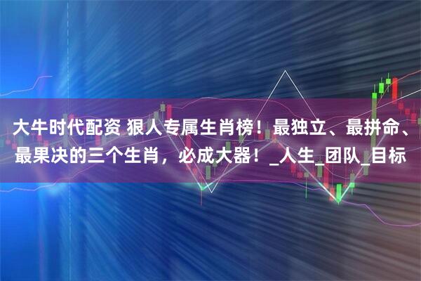 大牛时代配资 狠人专属生肖榜！最独立、最拼命、最果决的三个生肖，必成大器！_人生_团队_目标
