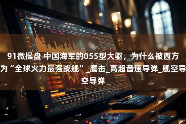 91微操盘 中国海军的055型大驱，为什么被西方称为“全球火力最强战舰”_鹰击_高超音速导弹_舰空导弹