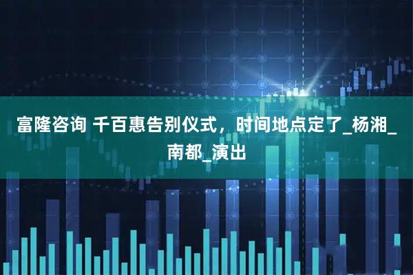 富隆咨询 千百惠告别仪式，时间地点定了_杨湘_南都_演出
