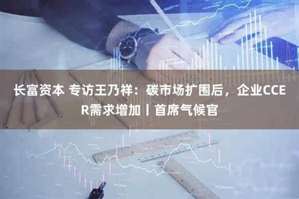 长富资本 专访王乃祥：碳市场扩围后，企业CCER需求增加丨首席气候官