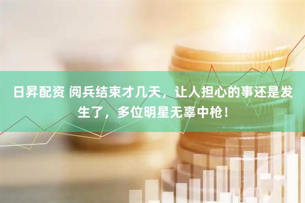 日昇配资 阅兵结束才几天，让人担心的事还是发生了，多位明星无辜中枪！