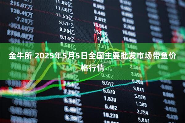 金牛所 2025年5月5日全国主要批发市场带鱼价格行情