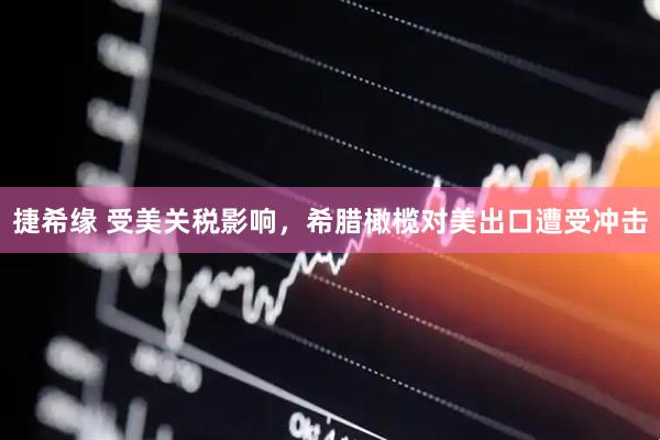 捷希缘 受美关税影响，希腊橄榄对美出口遭受冲击