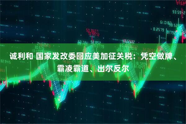 诚利和 国家发改委回应美加征关税：凭空做牌、霸凌霸道、出尔反尔