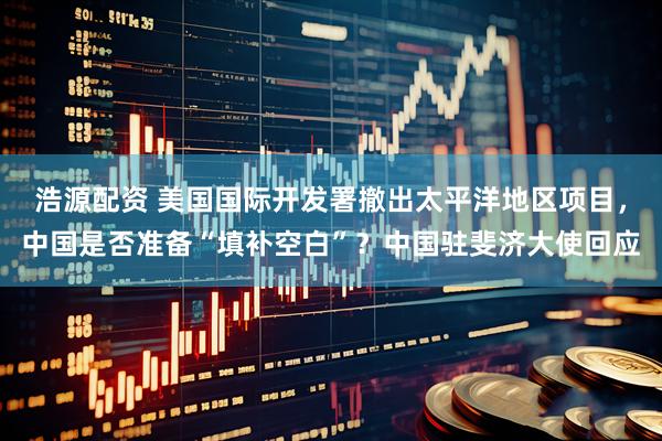 浩源配资 美国国际开发署撤出太平洋地区项目，中国是否准备“填补空白”？中国驻斐济大使回应